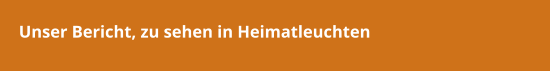 Unser Bericht, zu sehen in Heimatleuchten